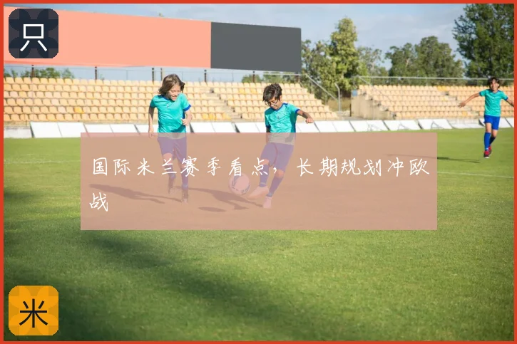 国际米兰赛季看点，长期规划冲欧战